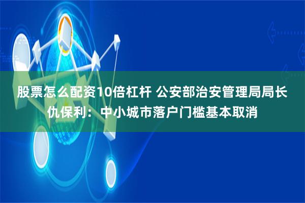 股票怎么配资10倍杠杆 公安部治安管理局局长仇保利：中小城市落户门槛基本取消