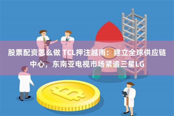 股票配资怎么做 TCL押注越南：建立全球供应链中心，东南亚电视市场紧追三星LG