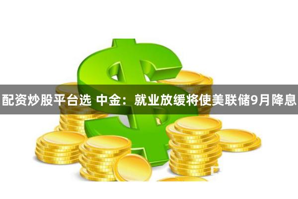 配资炒股平台选 中金：就业放缓将使美联储9月降息