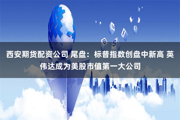 西安期货配资公司 尾盘：标普指数创盘中新高 英伟达成为美股市值第一大公司