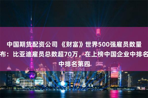 中国期货配资公司 《财富》世界500强雇员数量榜发布：比亚迪雇员总数超70万，在上榜中国企业中排名第四