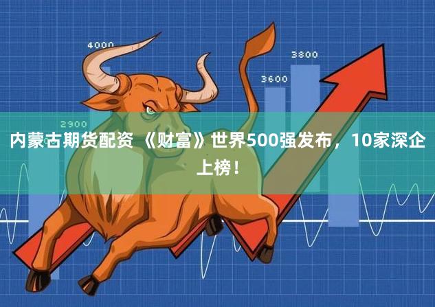 内蒙古期货配资 《财富》世界500强发布，10家深企上榜！