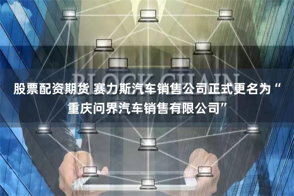 股票配资期货 赛力斯汽车销售公司正式更名为“重庆问界汽车销售有限公司”