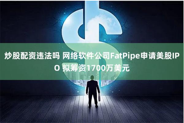 炒股配资违法吗 网络软件公司FatPipe申请美股IPO 拟筹资1700万美元