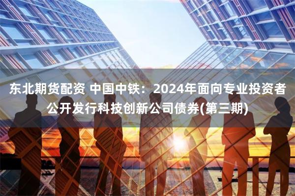 东北期货配资 中国中铁：2024年面向专业投资者公开发行科技创新公司债券(第三期)