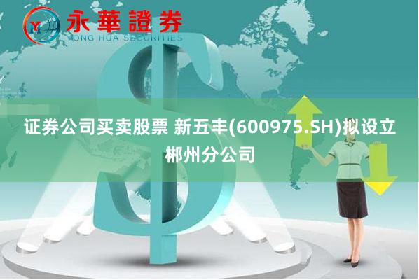 证券公司买卖股票 新五丰(600975.SH)拟设立郴州分公司