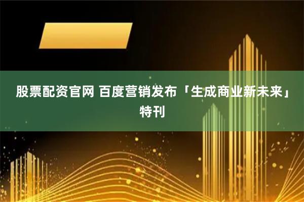 股票配资官网 百度营销发布「生成商业新未来」特刊