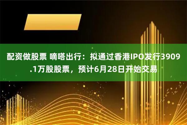 配资做股票 嘀嗒出行：拟通过香港IPO发行3909.1万股股票，预计6月28日开始交易