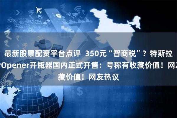 最新股票配资平台点评  350元“智商税”？特斯拉CyberOpener开瓶器国内正式开售：号称有收藏价值！网友热议