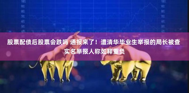 股票配债后股票会跌吗 通报来了！遭清华毕业生举报的局长被查 实名举报人称如释重负