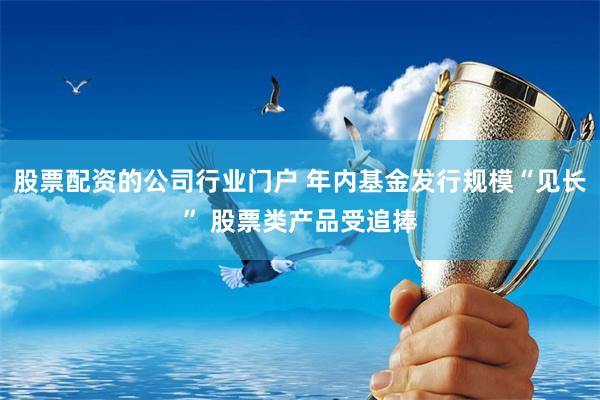 股票配资的公司行业门户 年内基金发行规模“见长” 股票类产品受追捧