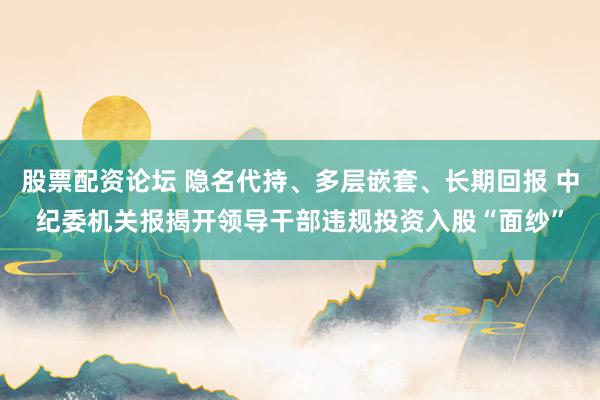 股票配资论坛 隐名代持、多层嵌套、长期回报 中纪委机关报揭开领导干部违规投资入股“面纱”