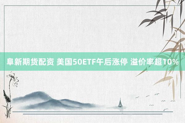 阜新期货配资 美国50ETF午后涨停 溢价率超10%
