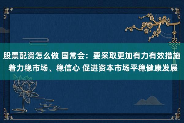 股票配资怎么做 国常会：要采取更加有力有效措施 着力稳市场、稳信心 促进资本市场平稳健康发展