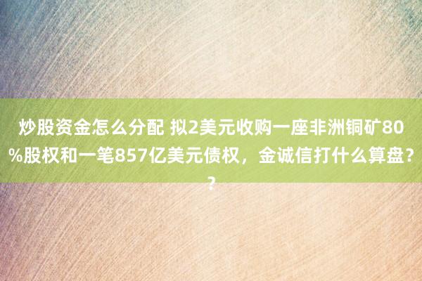 炒股资金怎么分配 拟2美元收购一座非洲铜矿80%股权和一笔857亿美元债权，金诚信打什么算盘？