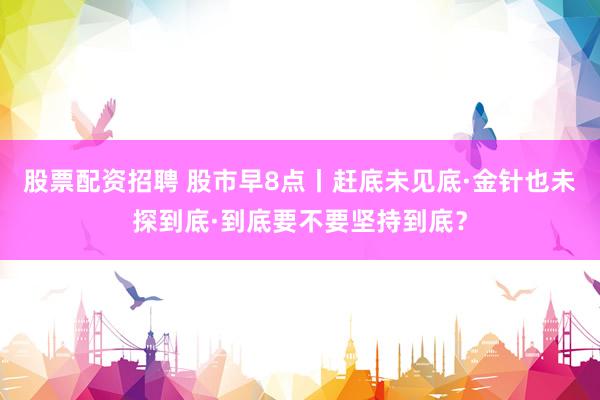 股票配资招聘 股市早8点丨赶底未见底·金针也未探到底·到底要不要坚持到底？