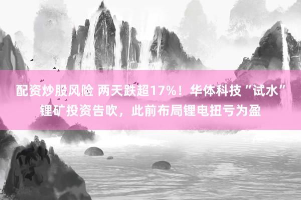 配资炒股风险 两天跌超17%！华体科技“试水”锂矿投资告吹，此前布局锂电扭亏为盈