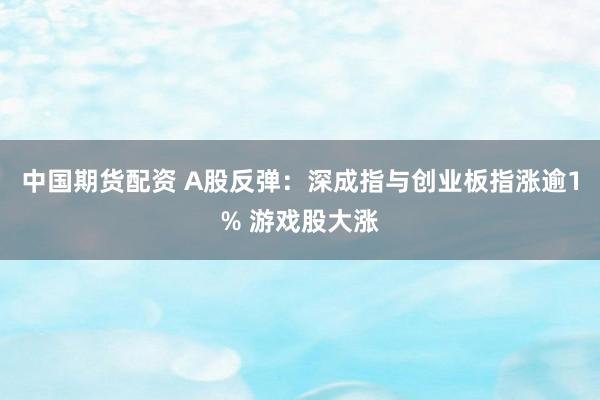 中国期货配资 A股反弹：深成指与创业板指涨逾1% 游戏股大涨