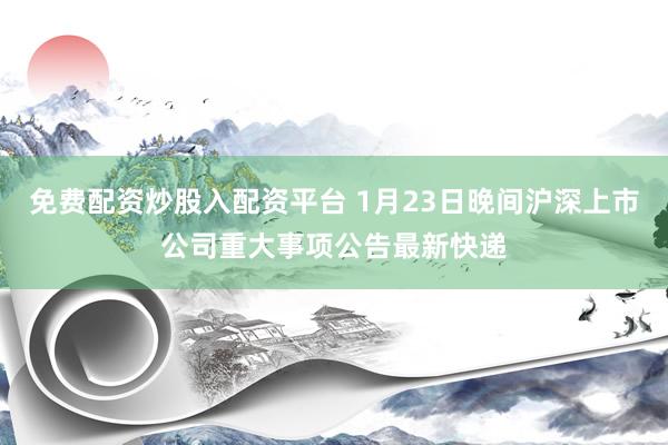 免费配资炒股入配资平台 1月23日晚间沪深上市公司重大事项公告最新快递