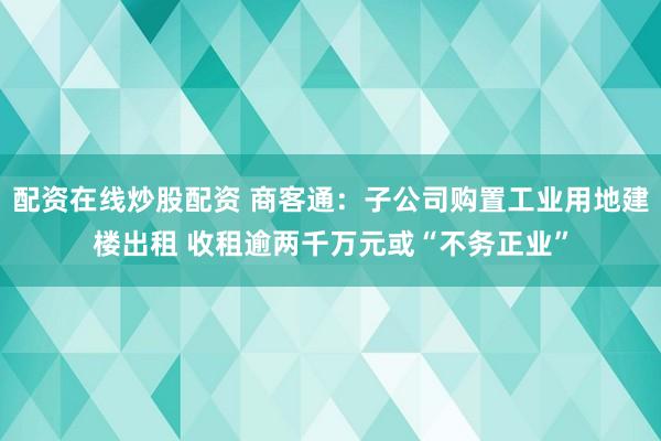 配资在线炒股配资 商客通：子公司购置工业用地建楼出租 收租逾两千万元或“不务正业”