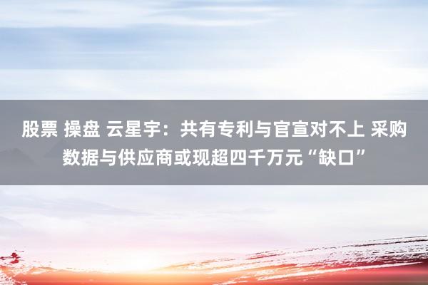 股票 操盘 云星宇：共有专利与官宣对不上 采购数据与供应商或现超四千万元“缺口”