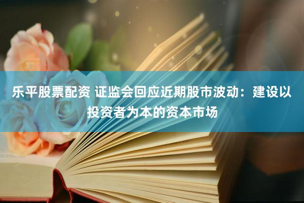 乐平股票配资 证监会回应近期股市波动：建设以投资者为本的资本市场