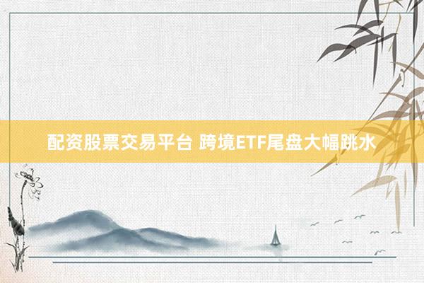 配资股票交易平台 跨境ETF尾盘大幅跳水