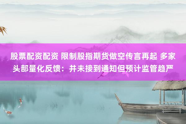 股票配资配资 限制股指期货做空传言再起 多家头部量化反馈：并未接到通知但预计监管趋严