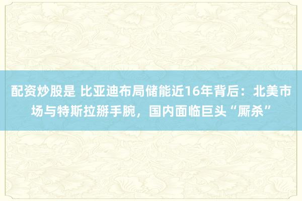 配资炒股是 比亚迪布局储能近16年背后：北美市场与特斯拉掰手腕，国内面临巨头“厮杀”