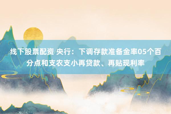 线下股票配资 央行：下调存款准备金率05个百分点和支农支小再贷款、再贴现利率