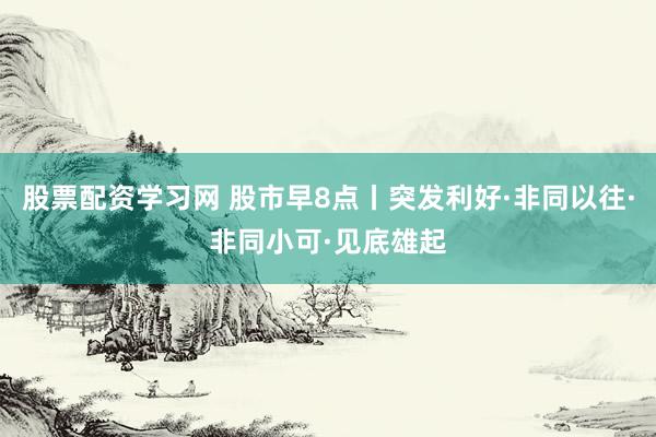 股票配资学习网 股市早8点丨突发利好·非同以往·非同小可·见底雄起