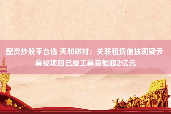 配资炒股平台选 天和磁材：关联租赁信披现疑云 募投项目已竣工募资额超2亿元