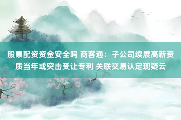 股票配资资金安全吗 商客通：子公司续展高新资质当年或突击受让专利 关联交易认定现疑云