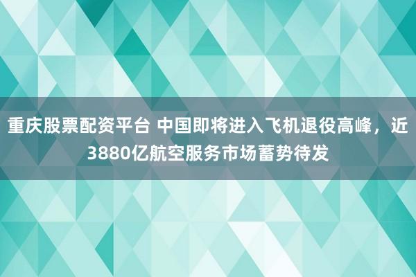 重庆股票配资平台 中国即将进入飞机退役高峰，近3880亿航空服务市场蓄势待发