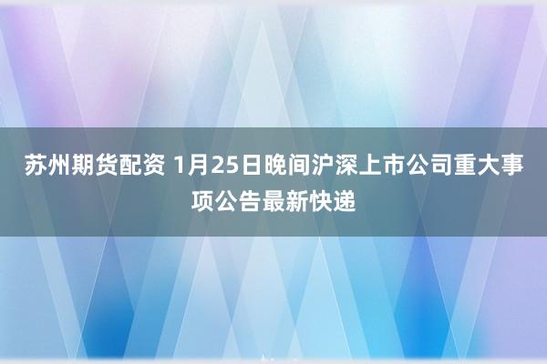 苏州期货配资 1月25日晚间沪深上市公司重大事项公告最新快递