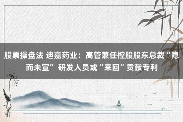 股票操盘法 迪嘉药业：高管兼任控股股东总裁“隐而未宣” 研发人员或“来回”贡献专利