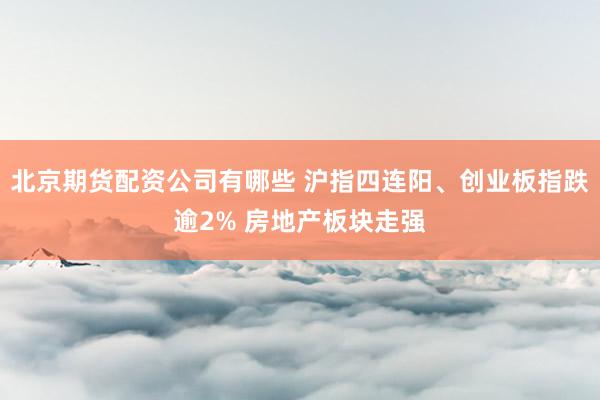 北京期货配资公司有哪些 沪指四连阳、创业板指跌逾2% 房地产板块走强