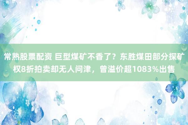 常熟股票配资 巨型煤矿不香了？东胜煤田部分探矿权8折拍卖却无人问津，曾溢价超1083%出售