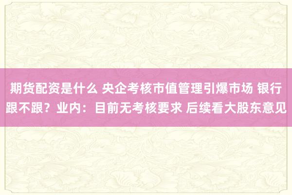 期货配资是什么 央企考核市值管理引爆市场 银行跟不跟？业内：目前无考核要求 后续看大股东意见