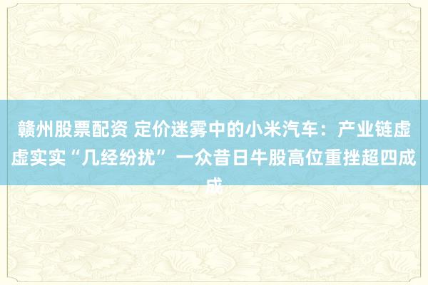 赣州股票配资 定价迷雾中的小米汽车：产业链虚虚实实“几经纷扰” 一众昔日牛股高位重挫超四成