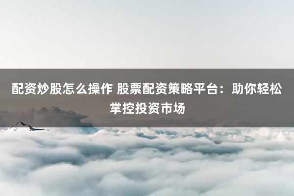 配资炒股怎么操作 股票配资策略平台：助你轻松掌控投资市场