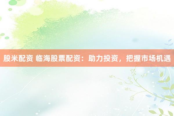 股米配资 临海股票配资：助力投资，把握市场机遇