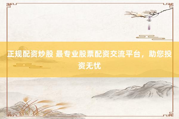 正规配资炒股 最专业股票配资交流平台，助您投资无忧