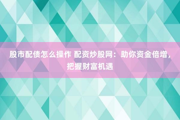 股市配债怎么操作 配资炒股网：助你资金倍增，把握财富机遇