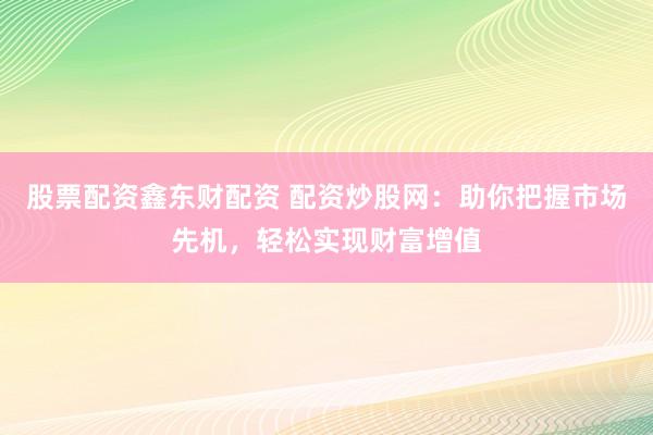 股票配资鑫东财配资 配资炒股网：助你把握市场先机，轻松实现财富增值