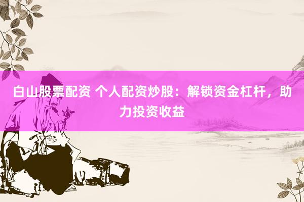 白山股票配资 个人配资炒股：解锁资金杠杆，助力投资收益