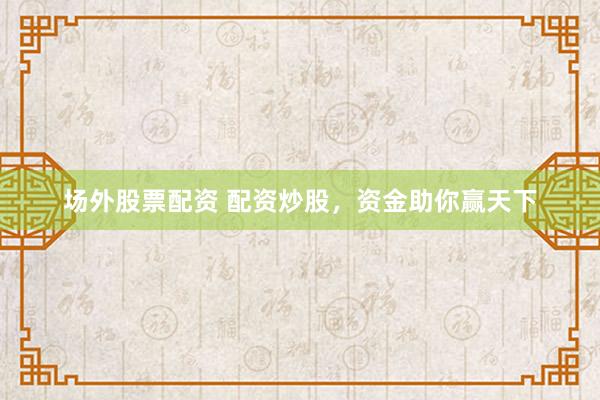 场外股票配资 配资炒股，资金助你赢天下
