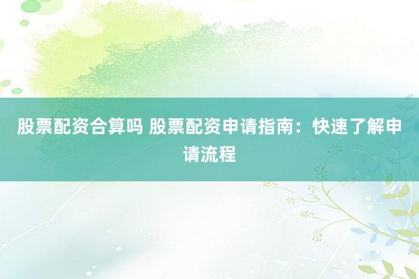 股票配资合算吗 股票配资申请指南：快速了解申请流程