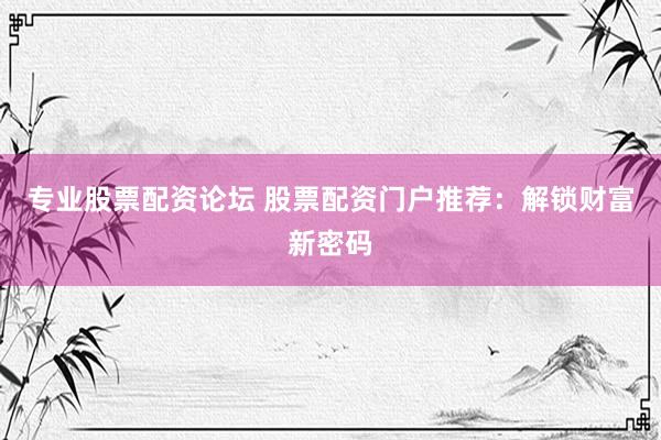 专业股票配资论坛 股票配资门户推荐：解锁财富新密码