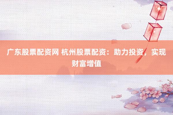 广东股票配资网 杭州股票配资：助力投资，实现财富增值